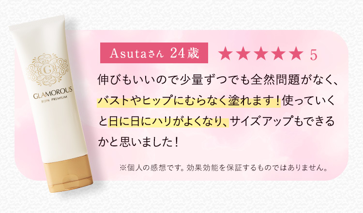 Asutaさん24歳 星5 伸びもいいので少量ずつでも全然問題がなく、バストやヒップにむらなく塗れます！使っていくと日に日にハリがよくなり、サイズアップもできるかと思いました！ ※個人の感想です。効果効能を保証するものではありません。