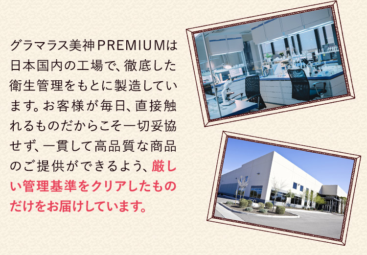 グラマラス美神PREMIUMは日本国内の工場で、徹底した衛生管理をもとに製造しています。お客様が毎日、直接触れるものだからこそ一切妥協せず、一貫して高品質な商品のご提供ができるよう、厳しい管理基準をクリアしたものだけをお届けしています。